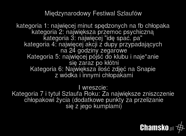 Międzynarodowy Festiwal Szlaufów kategoria 1: najwięcej minut spędzonych na fb chłopaka kategoria 2: największa przemoc psychiczną kategoria 3: najwięcej "idę spać. pa" kategoria 4: najwięcej akcji z dupy przypadających na 24 godziny zegarowe Kategoria 5: najwięcej pójść do klubu i naje*anie się za…