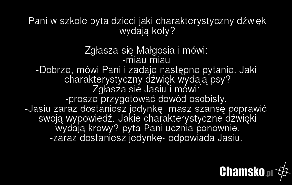 Pani w szkole pyta dzieci jaki charakterystyczny dźwięk wydają koty? Zgłasza się Małgosia i mówi: -miau miau -Dobrze, mówi Pani i zadaje następne pytanie. Jaki charakterystyczny dźwięk wydają psy? Zgłasza sie Jasiu i mówi: -prosze przygotować dowód osobisty. -Jasiu zaraz dostaniesz jedynkę, masz sz…