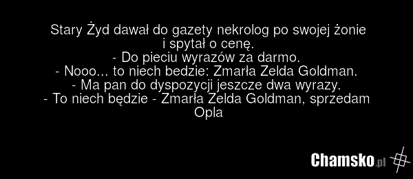 Stary Żyd dawał do gazety nekrolog po swojej żonie i spytał o cenę. - Do pieciu wyrazów za darmo. - Nooo... to niech bedzie: Zmarła Zelda Goldman. - Ma pan do dyspozycji jeszcze dwa wyrazy. - To niech będzie - Zmarła Zelda Goldman, sprzedam Opla