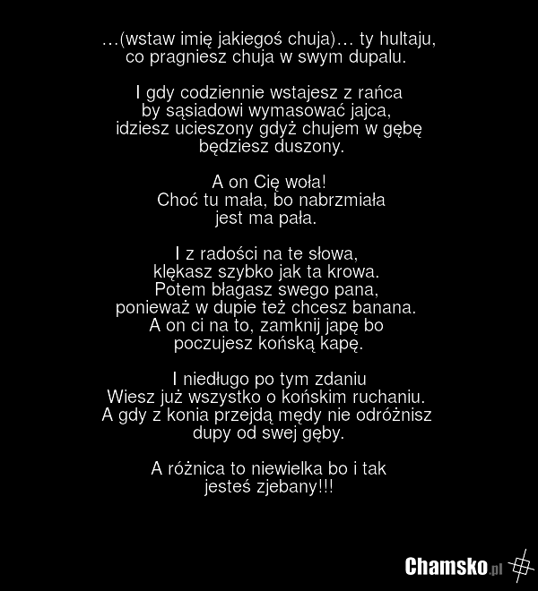 …(wstaw imię jakiegoś chuja)… ty hultaju, co pragniesz chuja w swym dupalu. I gdy codziennie wstajesz z rańca by sąsiadowi wymasować jajca, idziesz ucieszony gdyż chujem w gębę będziesz duszony. A on Cię woła! Choć tu mała, bo nabrzmiała jest ma pała. I z radości na te słowa, klękasz szybko jak ta…