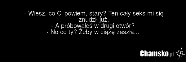 - Wiesz, co Ci powiem, stary? Ten cały seks mi się znudził już. - A próbowałeś w drugi otwór? - No co ty? Żeby w ciążę zaszła...