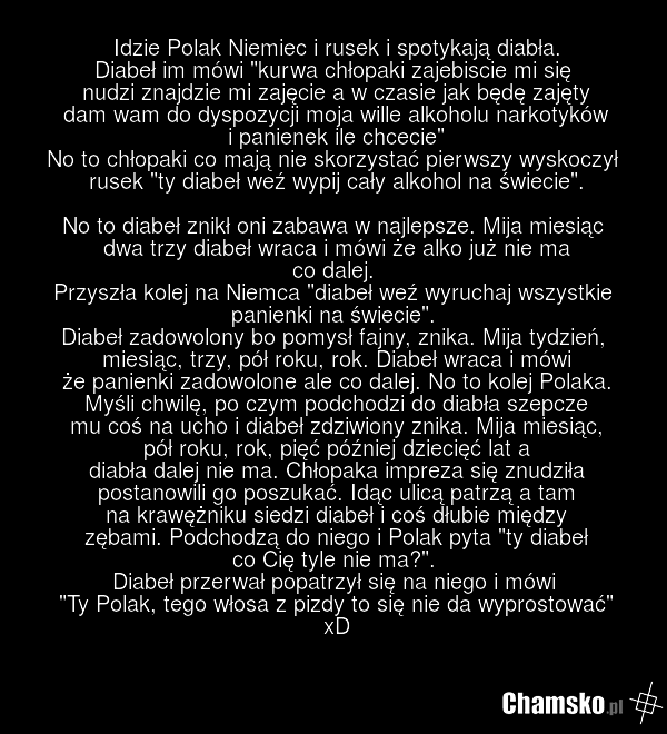 Idzie Polak Niemiec i rusek i spotykają diabła. Diabeł im mówi "kurwa chłopaki zajebiscie mi się nudzi znajdzie mi zajęcie a w czasie jak będę zajęty dam wam do dyspozycji moja wille alkoholu narkotyków i panienek ile chcecie" No to chłopaki co mają nie skorzystać pierwszy wyskoczył rusek "ty diabe…