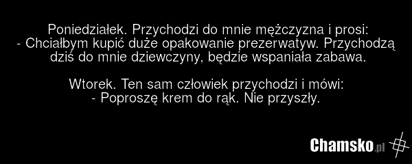 Poniedziałek. Przychodzi do mnie mężczyzna i prosi: - Chciałbym kupić duże opakowanie prezerwatyw. Przychodzą dziś do mnie dziewczyny, będzie wspaniała zabawa. Wtorek. Ten sam człowiek przychodzi i mówi: - Poproszę krem do rąk. Nie przyszły.