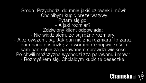 Środa. Przychodzi do mnie jakiś człowiek i mówi: - Chciałbym kupić prezerwatywy. Pytam się go: - A jaki rozmiar? Zdziwiony klient odpowiada: - Nie wiedziałem, że są różne rozmiary. - Ależ owszem, są. Jak pan nie zna rozmiaru, to zaraz dam panu deseczkę z otworami różnej wielkości i sam pan sobie za…