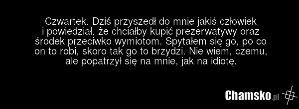 Czwartek. Dziś przyszedł do mnie jakiś człowiek i powiedział, że chciałby kupić prezerwatywy oraz środek przeciwko wymiotom. Spytałem się go, po co on to robi, skoro tak go to brzydzi. Nie wiem, czemu, ale popatrzył się na mnie, jak na idiotę.