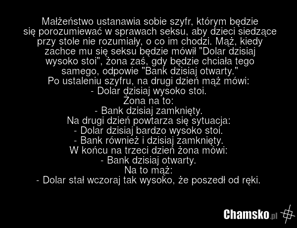 Małżeństwo ustanawia sobie szyfr, którym będzie się porozumiewać w sprawach seksu, aby dzieci siedzące przy stole nie rozumiały, o co im chodzi. Mąż, kiedy zachce mu się seksu będzie mówił "Dolar dzisiaj wysoko stoi", żona zaś, gdy będzie chciała tego samego, odpowie "Bank dzisiaj otwarty." Po usta…