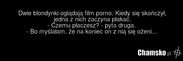 Dwie blondynki oglądają film porno. Kiedy się skończył, jedna z nich zaczyna płakać. - Czemu płaczesz? - pyta druga. - Bo myślałam, że na koniec on z nią się ożeni...