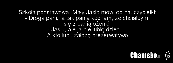 Szkoła podstawowa. Mały Jasio mówi do nauczycielki: - Droga pani, ja tak panią kocham, że chciałbym się z panią ożenić. - Jasiu, ale ja nie lubię dzieci... - A kto lubi, założę prezerwatywę.