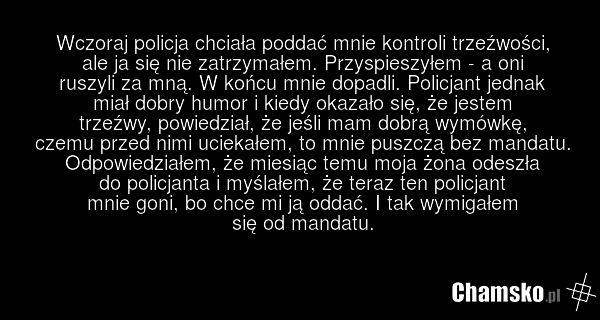 Wczoraj policja chciała poddać mnie kontroli trzeźwości, ale ja się nie zatrzymałem. Przyspieszyłem - a oni ruszyli za mną. W końcu mnie dopadli. Policjant jednak miał dobry humor i kiedy okazało się, że jestem trzeźwy, powiedział, że jeśli mam dobrą wymówkę, czemu przed nimi uciekałem, to mnie pus…