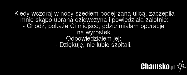 Kiedy wczoraj w nocy szedłem podejrzaną ulicą, zaczepiła mnie skąpo ubrana dziewczyna i powiedziała zalotnie: - Chodź, pokażę Ci miejsce, gdzie miałam operację na wyrostek. Odpowiedziałem jej: - Dziękuję, nie lubię szpitali.