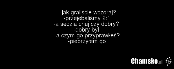 -jak graliście wczoraj? -przejebaliśmy 2:1 -a sędzia chuj czy dobry? -dobry był -a czym go przyprawiłeś? -pieprzyłem go