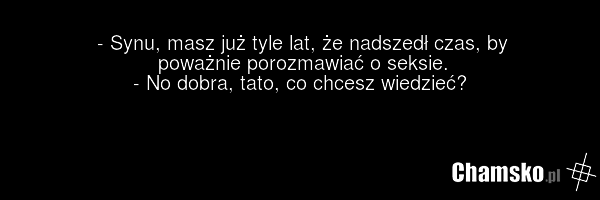 - Synu, masz już tyle lat, że nadszedł czas, by poważnie porozmawiać o seksie. - No dobra, tato, co chcesz wiedzieć?