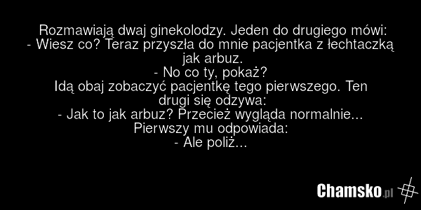 Rozmawiają dwaj ginekolodzy. Jeden do drugiego mówi: - Wiesz co? Teraz przyszła do mnie pacjentka z łechtaczką jak arbuz. - No co ty, pokaż? Idą obaj zobaczyć pacjentkę tego pierwszego. Ten drugi się odzywa: - Jak to jak arbuz? Przecież wygląda normalnie... Pierwszy mu odpowiada: - Ale poliż...