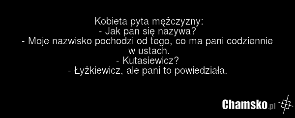 Kobieta pyta mężczyzny: - Jak pan się nazywa? - Moje nazwisko pochodzi od tego, co ma pani codziennie w ustach. - Kutasiewicz? - Łyżkiewicz, ale pani to powiedziała.