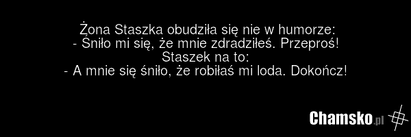 Żona Staszka obudziła się nie w humorze: - Śniło mi się, że mnie zdradziłeś. Przeproś! Staszek na to: - A mnie się śniło, że robiłaś mi loda. Dokończ!