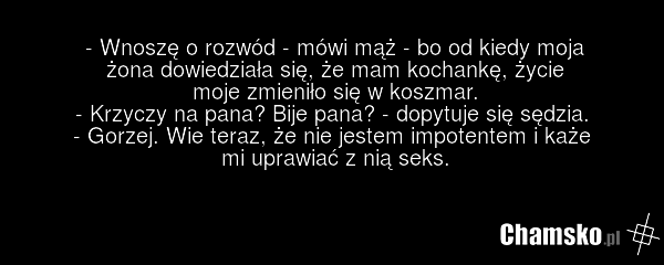 - Wnoszę o rozwód - mówi mąż - bo od kiedy moja żona dowiedziała się, że mam kochankę, życie moje zmieniło się w koszmar. - Krzyczy na pana? Bije pana? - dopytuje się sędzia. - Gorzej. Wie teraz, że nie jestem impotentem i każe mi uprawiać z nią seks.