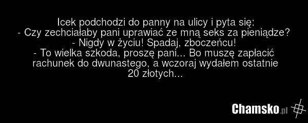Icek podchodzi do panny na ulicy i pyta się: - Czy zechciałaby pani uprawiać ze mną seks za pieniądze? - Nigdy w życiu! Spadaj, zboczeńcu! - To wielka szkoda, proszę pani... Bo muszę zapłacić rachunek do dwunastego, a wczoraj wydałem ostatnie 20 złotych...