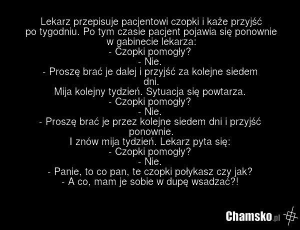 Lekarz przepisuje pacjentowi czopki i każe przyjść po tygodniu. Po tym czasie pacjent pojawia się ponownie w gabinecie lekarza: - Czopki pomogły? - Nie. - Proszę brać je dalej i przyjść za kolejne siedem dni. Mija kolejny tydzień. Sytuacja się powtarza. - Czopki pomogły? - Nie. - Proszę brać je prz…