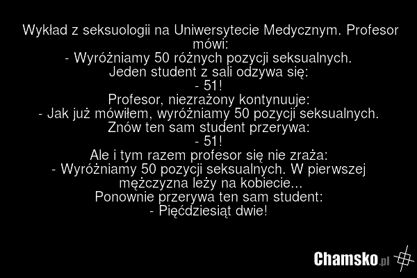 Wykład z seksuologii na Uniwersytecie Medycznym. Profesor mówi: - Wyróżniamy 50 różnych pozycji seksualnych. Jeden student z sali odzywa się: - 51! Profesor, niezrażony kontynuuje: - Jak już mówiłem, wyróżniamy 50 pozycji seksualnych. Znów ten sam student przerywa: - 51! Ale i tym razem profesor si…