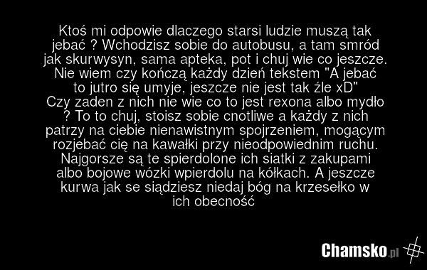 Ktoś mi odpowie dlaczego starsi ludzie muszą tak jebać ? Wchodzisz sobie do autobusu, a tam smród jak skurwysyn, sama apteka, pot i chuj wie co jeszcze. Nie wiem czy kończą każdy dzień tekstem "A jebać to jutro się umyje, jeszcze nie jest tak źle xD" Czy zaden z nich nie wie co to jest rexona albo…