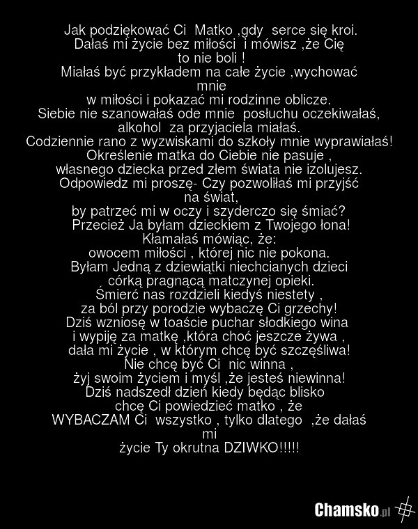 Jak podziękować Ci Matko ,gdy serce się kroi. Dałaś mi życie bez miłości i mówisz ,że Cię to nie boli ! Miałaś być przykładem na całe życie ,wychować mnie w miłości i pokazać mi rodzinne oblicze. Siebie nie szanowałaś ode mnie posłuchu oczekiwałaś, alkohol za przyjaciela miałaś. Codziennie rano z w…