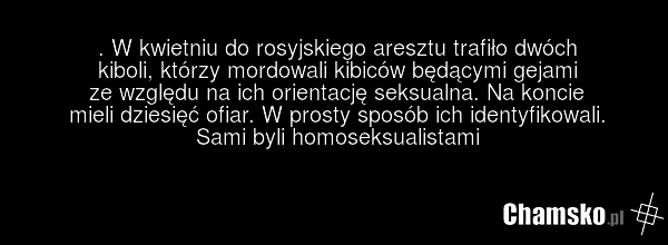 . W kwietniu do rosyjskiego aresztu trafiło dwóch kiboli, którzy mordowali kibiców będącymi gejami ze względu na ich orientację seksualna. Na koncie mieli dziesięć ofiar. W prosty sposób ich identyfikowali. Sami byli homoseksualistami