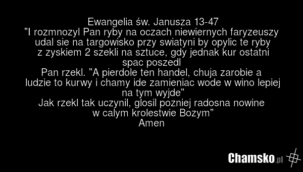 Ewangelia św. Janusza 13-47 "I rozmnozyl Pan ryby na oczach niewiernych faryzeuszy udal sie na targowisko przy swiatyni by opylic te ryby z zyskiem 2 szekli na sztuce, gdy jednak kur ostatni spac poszedl Pan rzekl. "A pierdole ten handel, chuja zarobie a ludzie to kurwy i chamy ide zamieniac wode w…
