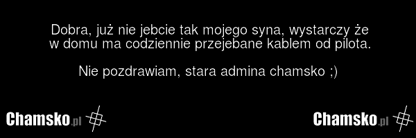 Dobra, już nie jebcie tak mojego syna, wystarczy że w domu ma codziennie przejebane kablem od pilota. Nie pozdrawiam, stara admina chamsko ;)