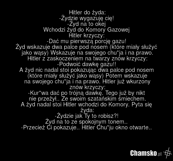Hitler do żyda: -Żydzie wygazuję cię! -Żyd na to okej Wchodzi żyd do Komory Gazowej Hitler krzyczy: -Dać mu pierwszą porcję gazu! Żyd wskazuje dwa palce pod nosem (które miały służyć jako wąsy) Wskazuje na swojego chu*ja i na prawo. Hitler z zaskoczeniem na twarzy znów krzyczy: -Podwoić dawkę gazu!…