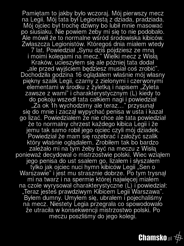 Pamiętam to jakby było wczoraj. Mój pierwszy mecz na Legii. Mój tata był Legionistą z dziada, pradziada. Mój ojciec był trochę dziwny bo lubił mnie masować po siusiaku. Nie powiem żeby mi się to nie podobało. Ale mówił że to normalne wśród środowiska kibiców. Zwłaszcza Legionistów. Któregoś dnia mi…