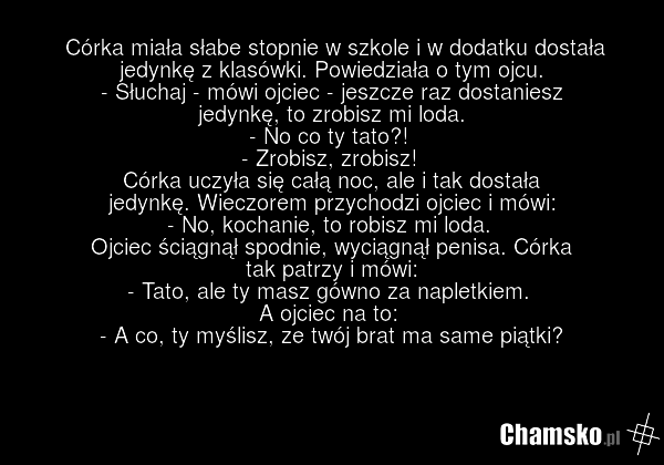 Córka miała słabe stopnie w szkole i w dodatku dostała jedynkę z klasówki. Powiedziała o tym ojcu. - Słuchaj - mówi ojciec - jeszcze raz dostaniesz jedynkę, to zrobisz mi loda. - No co ty tato?! - Zrobisz, zrobisz! Córka uczyła się całą noc, ale i tak dostała jedynkę. Wieczorem przychodzi ojciec i…
