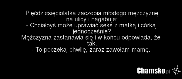 Pięćdziesięciolatka zaczepia młodego mężczyznę na ulicy i nagabuje: - Chciałbyś może uprawiać seks z matką i córką jednocześnie? Mężczyzna zastanawia się i w końcu odpowiada, że tak. - To poczekaj chwilę, zaraz zawołam mamę.