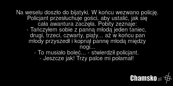 Na weselu doszło do bijatyki. W końcu wezwano policję. Policjant przesłuchuje gości, aby ustalić, jak się cała awantura zaczęła. Pobity zeznaje: - Tańczyłem sobie z panną młodą jeden taniec, drugi, trzeci, czwarty, piąty... aż w końcu pan młody przyszedł i kopnął pannę młodą między nogi... - To mus…