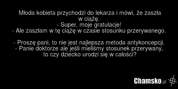 Młoda kobieta przychodzi do lekarza i mówi, że zaszła w ciążę. - Super, moje gratulacje! - Ale zaszłam w tę ciążę w czasie stosunku przerywanego. - Proszę pani, to nie jest najlepsza metoda antykoncepcji. - Panie doktorze ale jeśli mieliśmy stosunek przerywany, to czy dziecko urodzi się w całości?