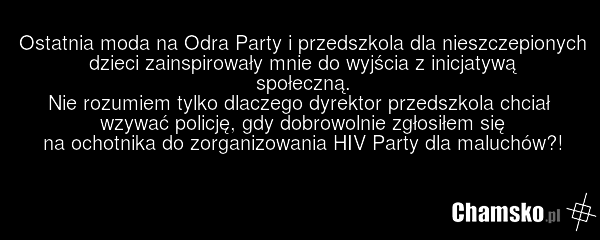 Ostatnia moda na Odra Party i przedszkola dla nieszczepionych dzieci zainspirowały mnie do wyjścia z inicjatywą społeczną. Nie rozumiem tylko dlaczego dyrektor przedszkola chciał wzywać policję, gdy dobrowolnie zgłosiłem się na ochotnika do zorganizowania HIV Party dla maluchów?!