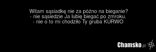 Witam sąsiadkę nie za późno na bieganie? - nie sąsiedzie Ja lubię biegać po zmroku. - nie o to mi chodziło Ty gruba KURWO