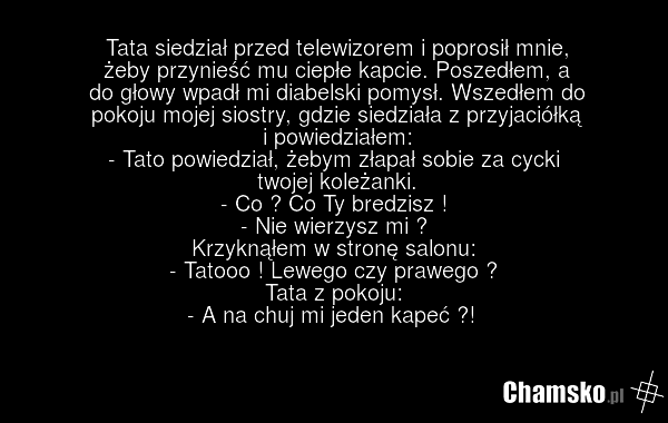Tata siedział przed telewizorem i poprosił mnie, żeby przynieść mu ciepłe kapcie. Poszedłem, a do głowy wpadł mi diabelski pomysł. Wszedłem do pokoju mojej siostry, gdzie siedziała z przyjaciółką i powiedziałem: - Tato powiedział, żebym złapał sobie za cycki twojej koleżanki. - Co ? Co Ty bredzisz…