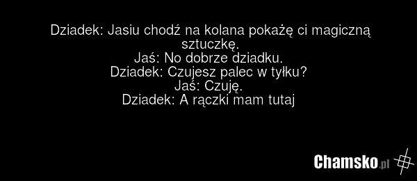 Dziadek: Jasiu chodź na kolana pokażę ci magiczną sztuczkę. Jaś: No dobrze dziadku. Dziadek: Czujesz palec w tyłku? Jaś: Czuję. Dziadek: A rączki mam tutaj