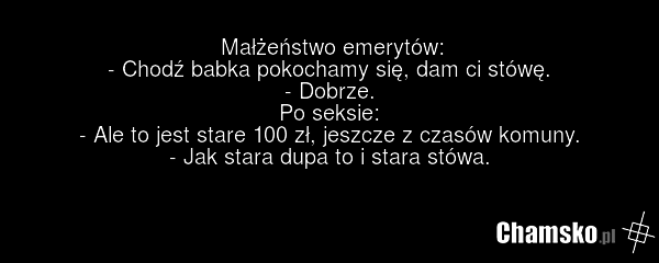 Małżeństwo emerytów: - Chodź babka pokochamy się, dam ci stówę. - Dobrze. Po seksie: - Ale to jest stare 100 zł, jeszcze z czasów komuny. - Jak stara dupa to i stara stówa.