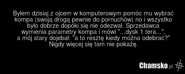 Byłem dzisiaj z ojcem w komputerowym pomóc mu wybrać kompa (swoją drogą pewnie do pornuchów) no i wszystko było dobrze dopóki się nie odezwał. Sprzedawca wymienia parametry kompa i mówi "...dysk 1 tera...", a mój stary dojebał: "a to resztę kiedy można odebrać?" Nigdy więcej się tam nie pokażę.