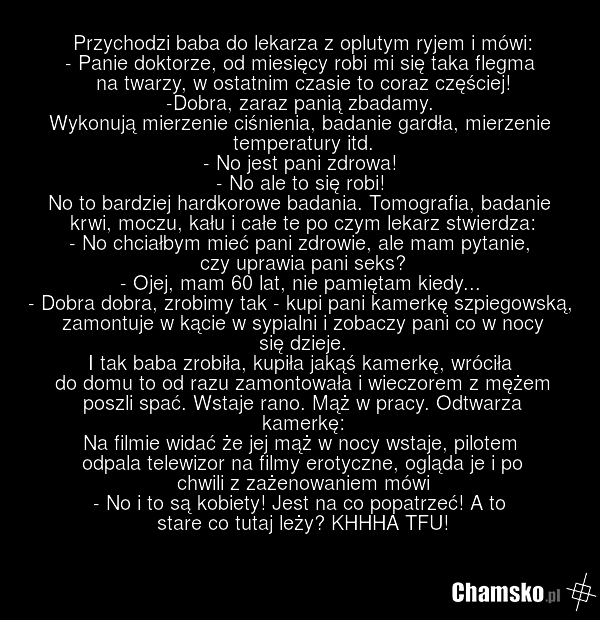 Przychodzi baba do lekarza z oplutym ryjem i mówi: - Panie doktorze, od miesięcy robi mi się taka flegma na twarzy, w ostatnim czasie to coraz częściej! -Dobra, zaraz panią zbadamy. Wykonują mierzenie ciśnienia, badanie gardła, mierzenie temperatury itd. - No jest pani zdrowa! - No ale to się robi!…