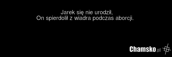 Jarek się nie urodził, On spierdolił z wiadra podczas aborcji.