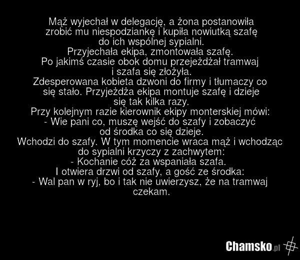 Mąż wyjechał w delegację, a żona postanowiła zrobić mu niespodziankę i kupiła nowiutką szafę do ich wspólnej sypialni. Przyjechała ekipa, zmontowała szafę. Po jakimś czasie obok domu przejeżdżał tramwaj i szafa się złożyła. Zdesperowana kobieta dzwoni do firmy i tłumaczy co się stało. Przyjeżdża ek…