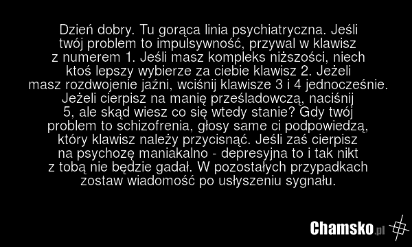 Dzień dobry. Tu gorąca linia psychiatryczna. Jeśli twój problem to impulsywność, przywal w klawisz z numerem 1. Jeśli masz kompleks niższości, niech ktoś lepszy wybierze za ciebie klawisz 2. Jeżeli masz rozdwojenie jaźni, wciśnij klawisze 3 i 4 jednocześnie. Jeżeli cierpisz na manię prześladowczą,…