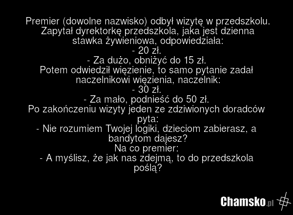 Premier (dowolne nazwisko) odbył wizytę w przedszkolu. Zapytał dyrektorkę przedszkola, jaka jest dzienna stawka żywieniowa, odpowiedziała: - 20 zł. - Za dużo, obniżyć do 15 zł. Potem odwiedził więzienie, to samo pytanie zadał naczelnikowi więzienia, naczelnik: - 30 zł. - Za mało, podnieść do 50 zł.…
