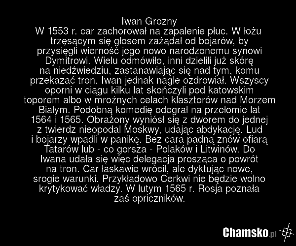 Iwan Grozny W 1553 r. car zachorował na zapalenie płuc. W łożu trzęsącym się głosem zażądał od bojarów, by przysięgli wierność jego nowo narodzonemu synowi Dymitrowi. Wielu odmówiło, inni dzielili już skórę na niedźwiedziu, zastanawiając się nad tym, komu przekazać tron. Iwan jednak nagle ozdrowiał…