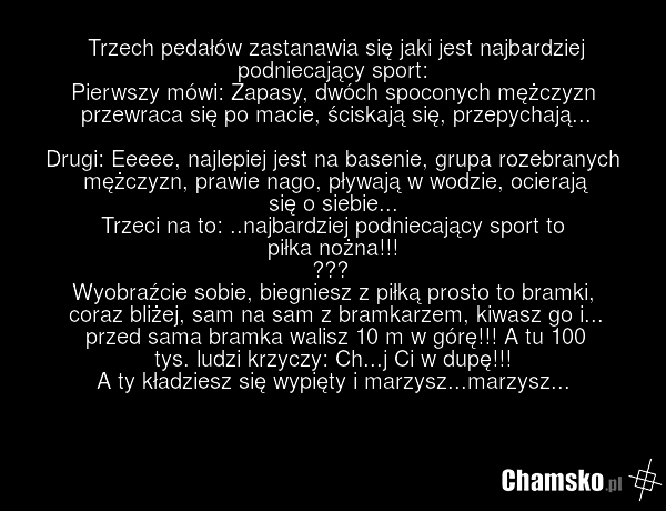 Trzech pedałów zastanawia się jaki jest najbardziej podniecający sport: Pierwszy mówi: Zapasy, dwóch spoconych mężczyzn przewraca się po macie, ściskają się, przepychają... Drugi: Eeeee, najlepiej jest na basenie, grupa rozebranych mężczyzn, prawie nago, pływają w wodzie, ocierają się o siebie... T…