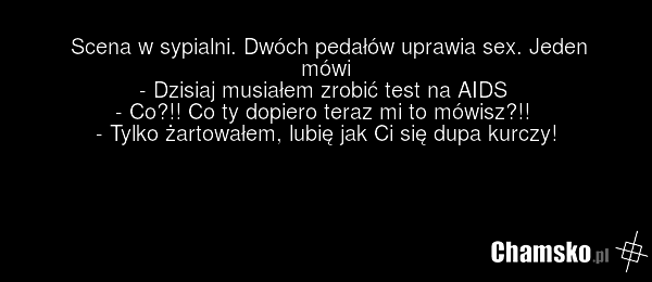 Scena w sypialni. Dwóch pedałów uprawia sex. Jeden mówi - Dzisiaj musiałem zrobić test na AIDS - Co?!! Co ty dopiero teraz mi to mówisz?!! - Tylko żartowałem, lubię jak Ci się dupa kurczy!