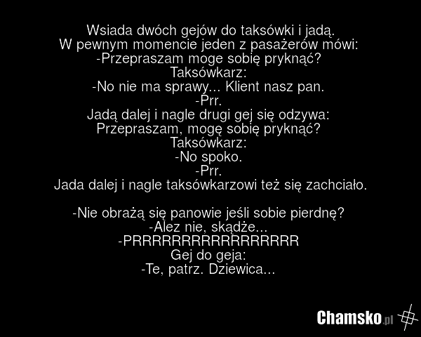 Wsiada dwóch gejów do taksówki i jadą. W pewnym momencie jeden z pasażerów mówi: -Przepraszam moge sobię pryknąć? Taksówkarz: -No nie ma sprawy... Klient nasz pan. -Prr. Jadą dalej i nagle drugi gej się odzywa: Przepraszam, mogę sobię pryknąć? Taksówkarz: -No spoko. -Prr. Jada dalej i nagle taksówk…