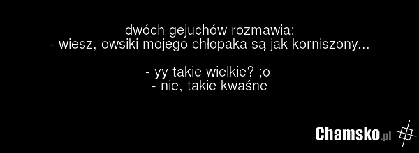 dwóch gejuchów rozmawia: - wiesz, owsiki mojego chłopaka są jak korniszony... - yy takie wielkie? ;o - nie, takie kwaśne